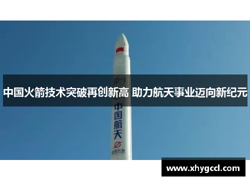 中国火箭技术突破再创新高 助力航天事业迈向新纪元