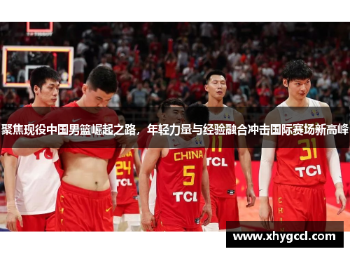 聚焦现役中国男篮崛起之路，年轻力量与经验融合冲击国际赛场新高峰